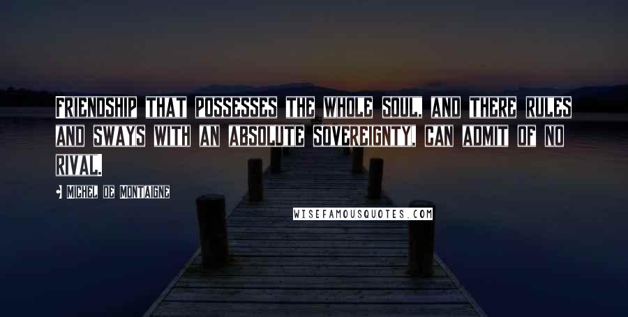 Michel De Montaigne Quotes: Friendship that possesses the whole soul, and there rules and sways with an absolute sovereignty, can admit of no rival.