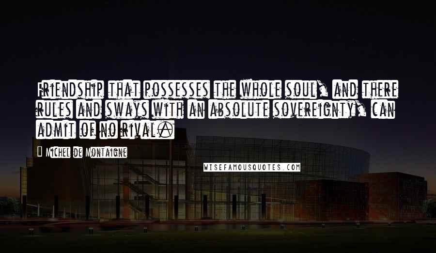 Michel De Montaigne Quotes: Friendship that possesses the whole soul, and there rules and sways with an absolute sovereignty, can admit of no rival.