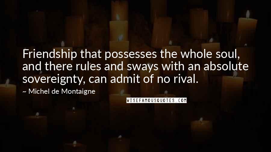 Michel De Montaigne Quotes: Friendship that possesses the whole soul, and there rules and sways with an absolute sovereignty, can admit of no rival.