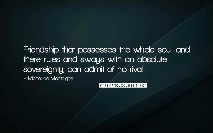 Michel De Montaigne Quotes: Friendship that possesses the whole soul, and there rules and sways with an absolute sovereignty, can admit of no rival.