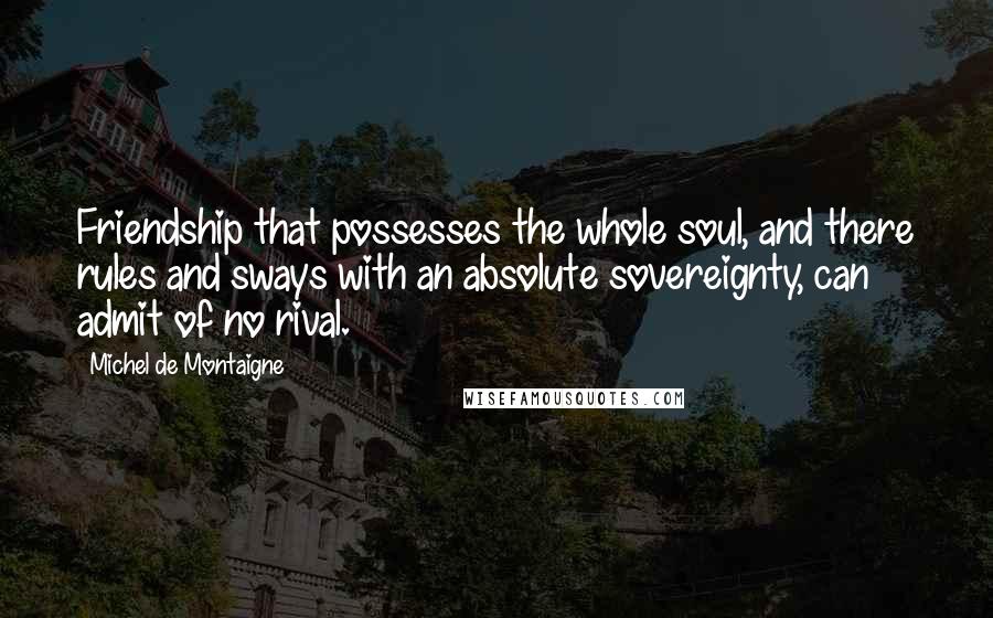 Michel De Montaigne Quotes: Friendship that possesses the whole soul, and there rules and sways with an absolute sovereignty, can admit of no rival.