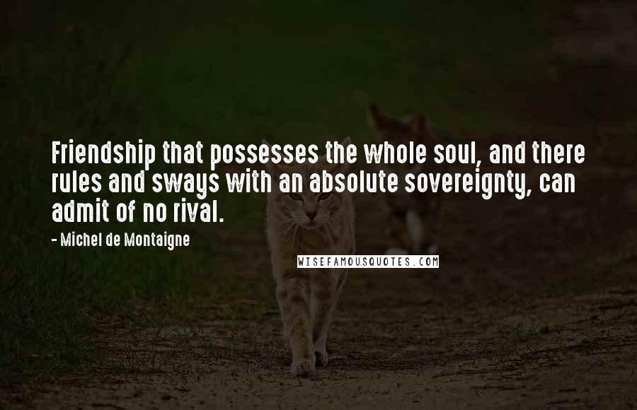 Michel De Montaigne Quotes: Friendship that possesses the whole soul, and there rules and sways with an absolute sovereignty, can admit of no rival.