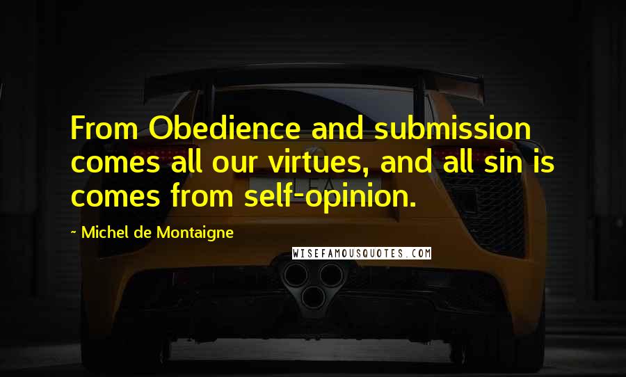 Michel De Montaigne Quotes: From Obedience and submission comes all our virtues, and all sin is comes from self-opinion.