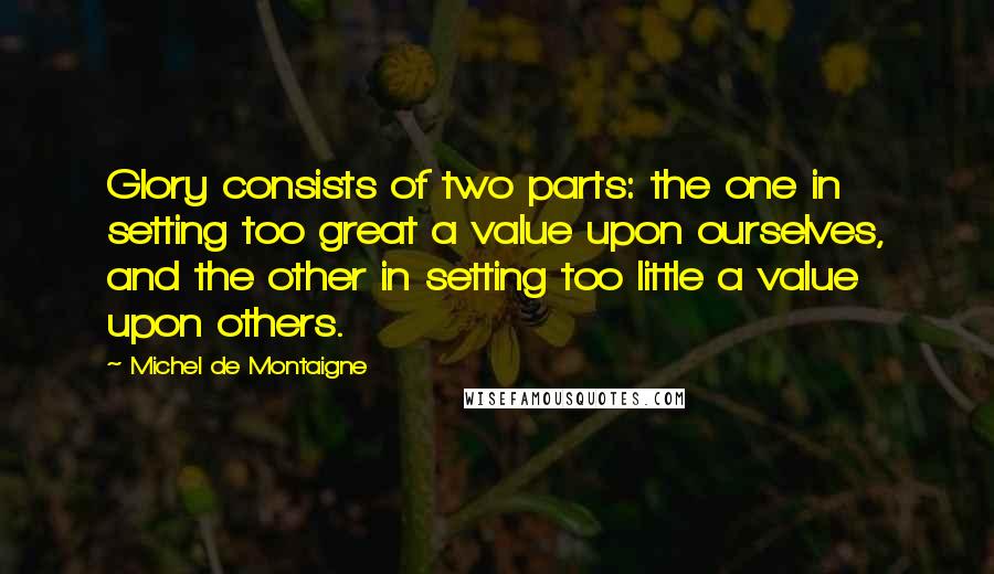 Michel De Montaigne Quotes: Glory consists of two parts: the one in setting too great a value upon ourselves, and the other in setting too little a value upon others.