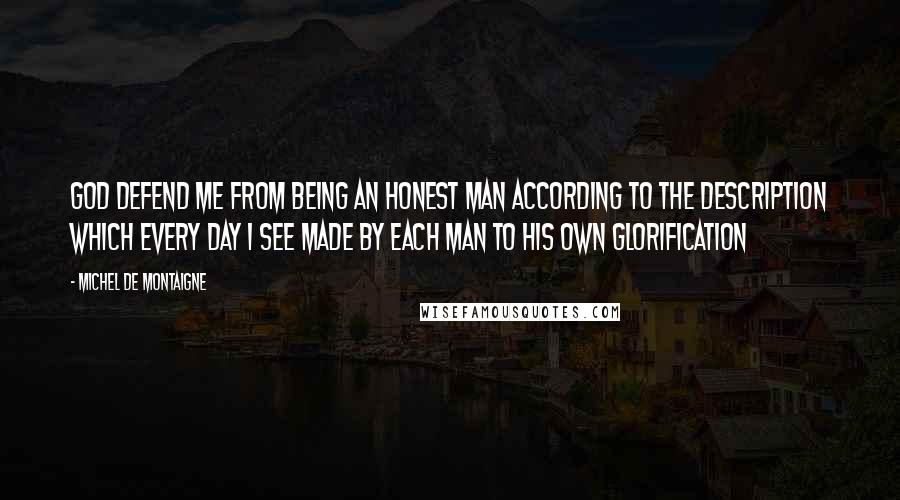 Michel De Montaigne Quotes: God defend me from being an honest man according to the description which every day I see made by each man to his own glorification