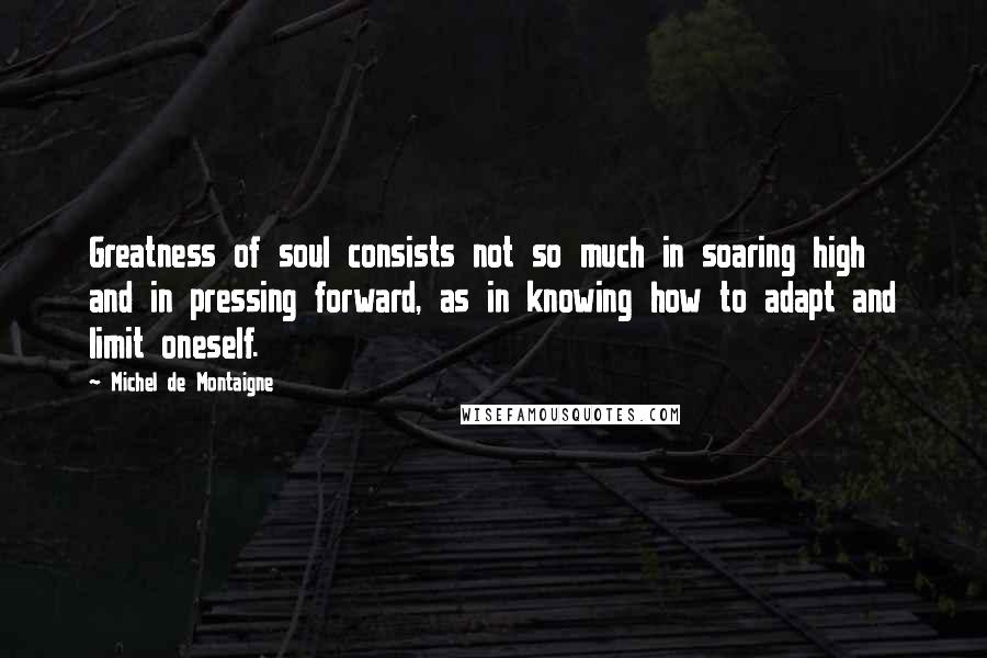 Michel De Montaigne Quotes: Greatness of soul consists not so much in soaring high and in pressing forward, as in knowing how to adapt and limit oneself.