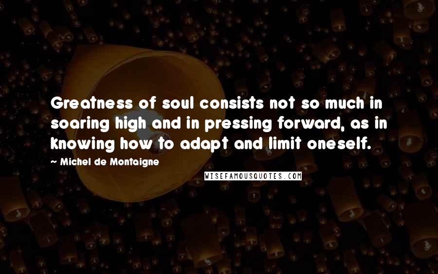 Michel De Montaigne Quotes: Greatness of soul consists not so much in soaring high and in pressing forward, as in knowing how to adapt and limit oneself.