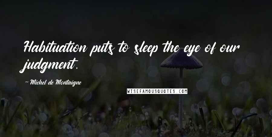 Michel De Montaigne Quotes: Habituation puts to sleep the eye of our judgment.