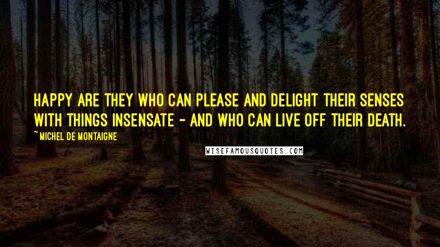 Michel De Montaigne Quotes: Happy are they who can please and delight their senses with things insensate - and who can live off their death.