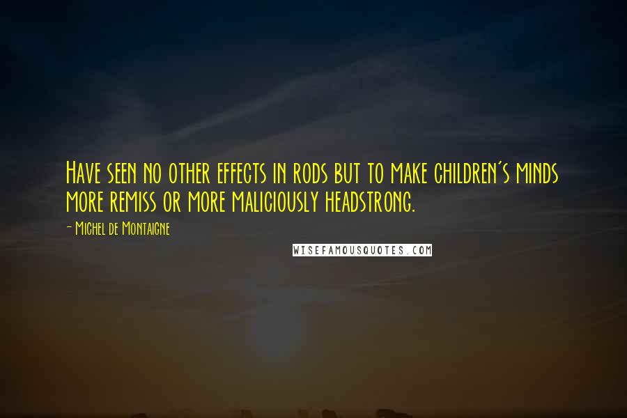 Michel De Montaigne Quotes: Have seen no other effects in rods but to make children's minds more remiss or more maliciously headstrong.