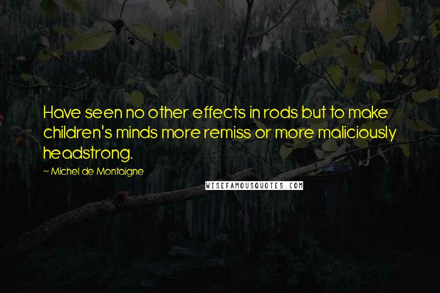 Michel De Montaigne Quotes: Have seen no other effects in rods but to make children's minds more remiss or more maliciously headstrong.