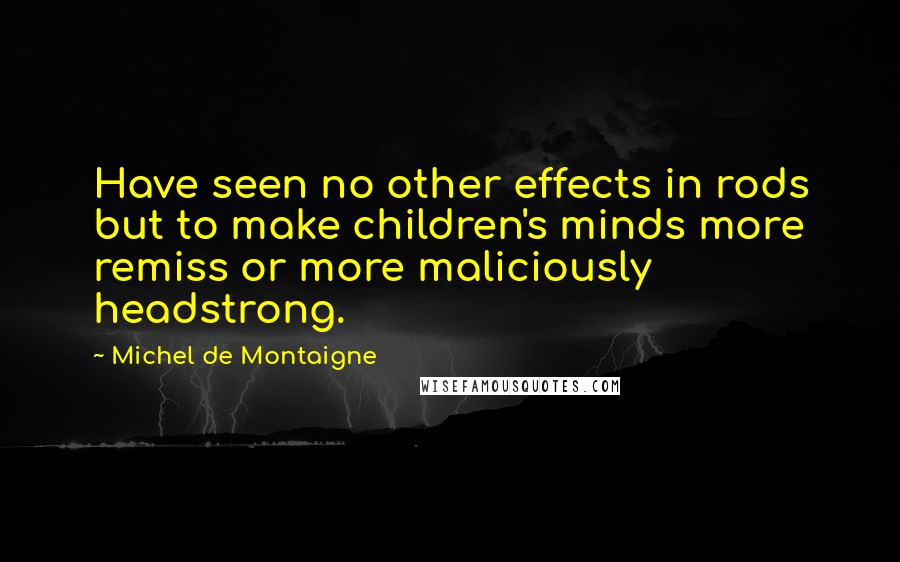 Michel De Montaigne Quotes: Have seen no other effects in rods but to make children's minds more remiss or more maliciously headstrong.