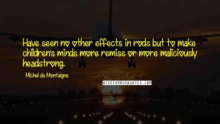 Michel De Montaigne Quotes: Have seen no other effects in rods but to make children's minds more remiss or more maliciously headstrong.