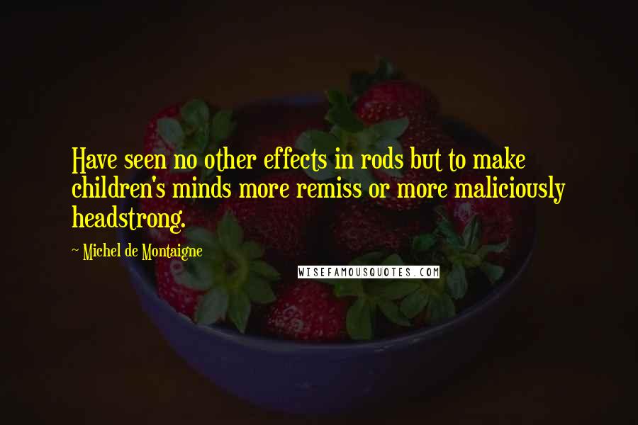 Michel De Montaigne Quotes: Have seen no other effects in rods but to make children's minds more remiss or more maliciously headstrong.