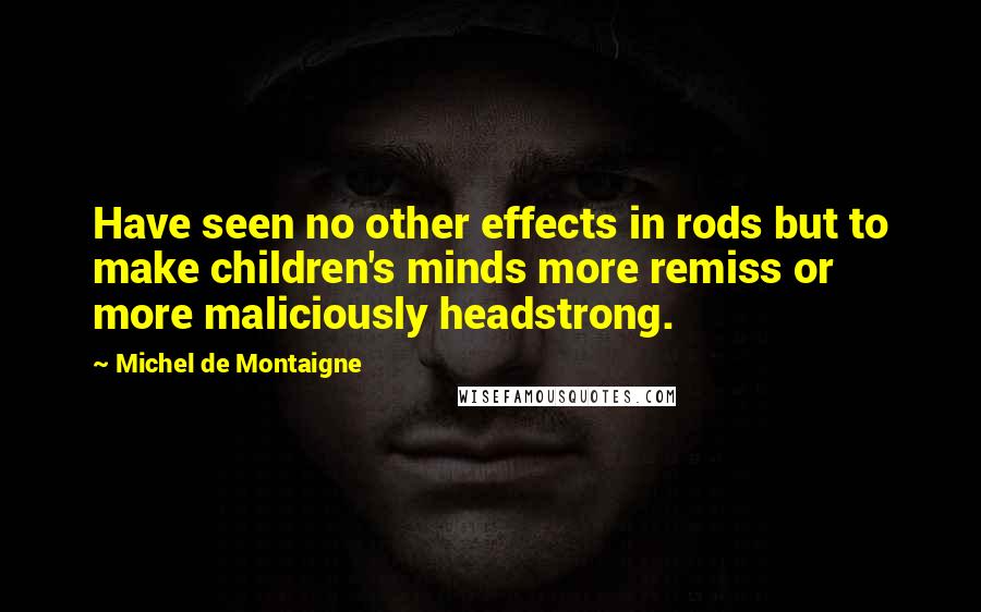 Michel De Montaigne Quotes: Have seen no other effects in rods but to make children's minds more remiss or more maliciously headstrong.