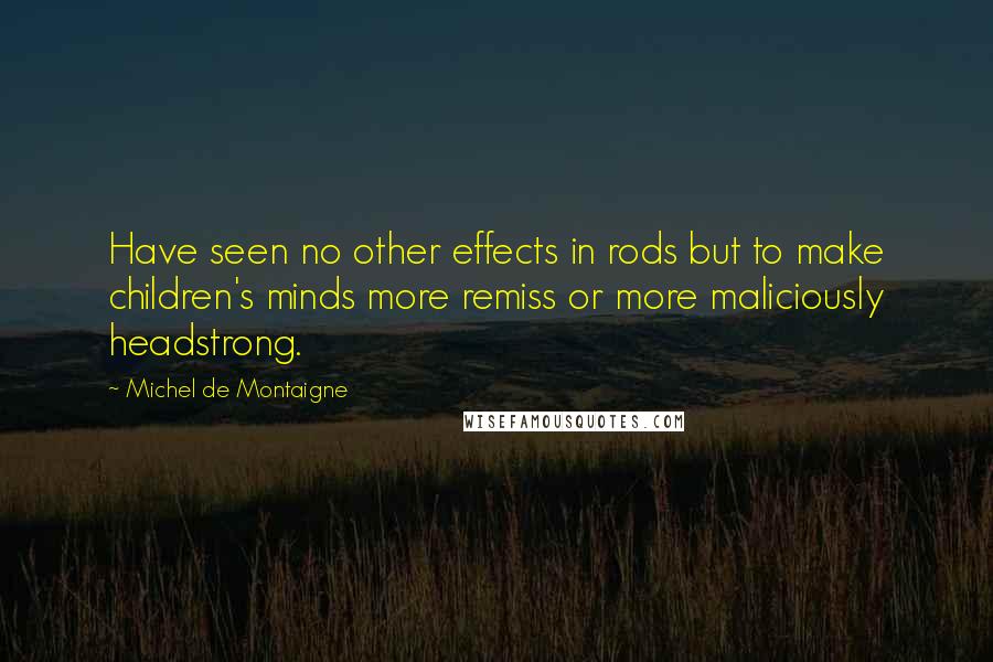 Michel De Montaigne Quotes: Have seen no other effects in rods but to make children's minds more remiss or more maliciously headstrong.