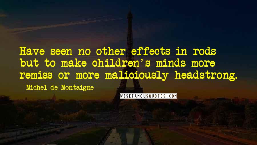 Michel De Montaigne Quotes: Have seen no other effects in rods but to make children's minds more remiss or more maliciously headstrong.