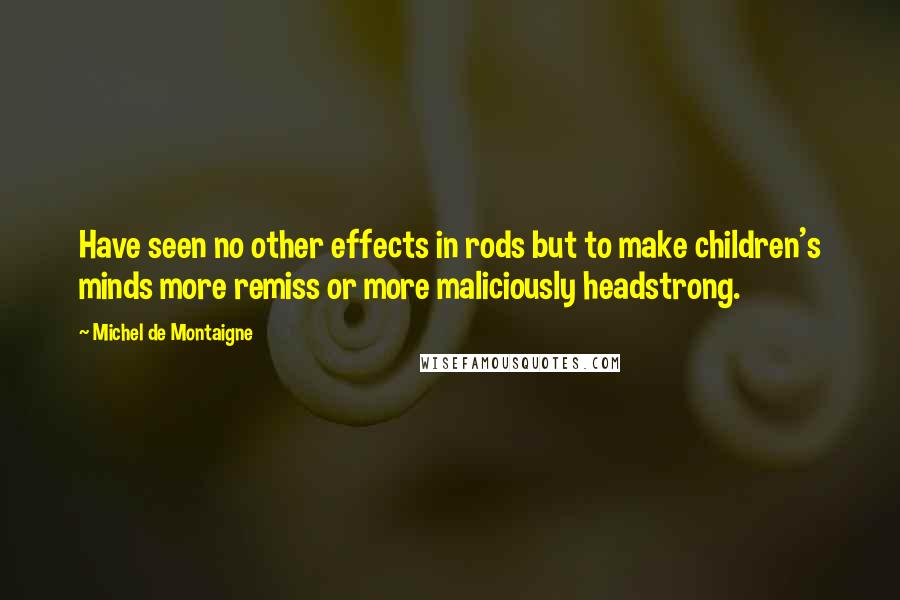Michel De Montaigne Quotes: Have seen no other effects in rods but to make children's minds more remiss or more maliciously headstrong.