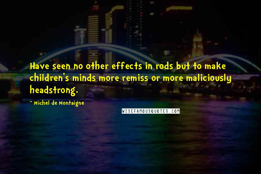 Michel De Montaigne Quotes: Have seen no other effects in rods but to make children's minds more remiss or more maliciously headstrong.