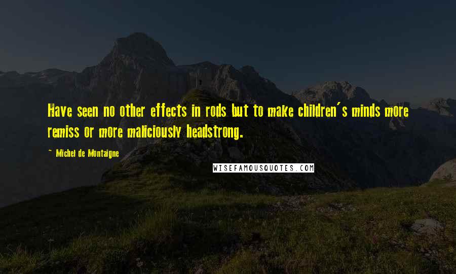 Michel De Montaigne Quotes: Have seen no other effects in rods but to make children's minds more remiss or more maliciously headstrong.