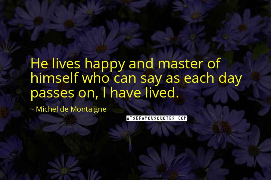 Michel De Montaigne Quotes: He lives happy and master of himself who can say as each day passes on, I have lived.