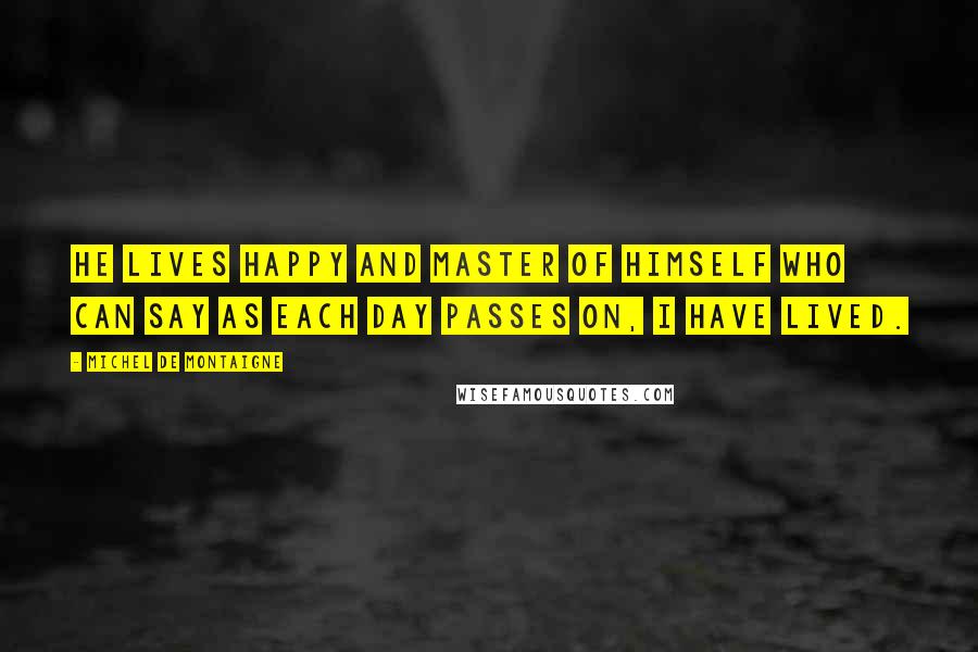Michel De Montaigne Quotes: He lives happy and master of himself who can say as each day passes on, I have lived.