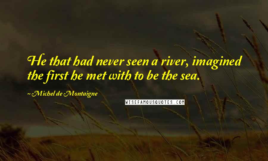 Michel De Montaigne Quotes: He that had never seen a river, imagined the first he met with to be the sea.