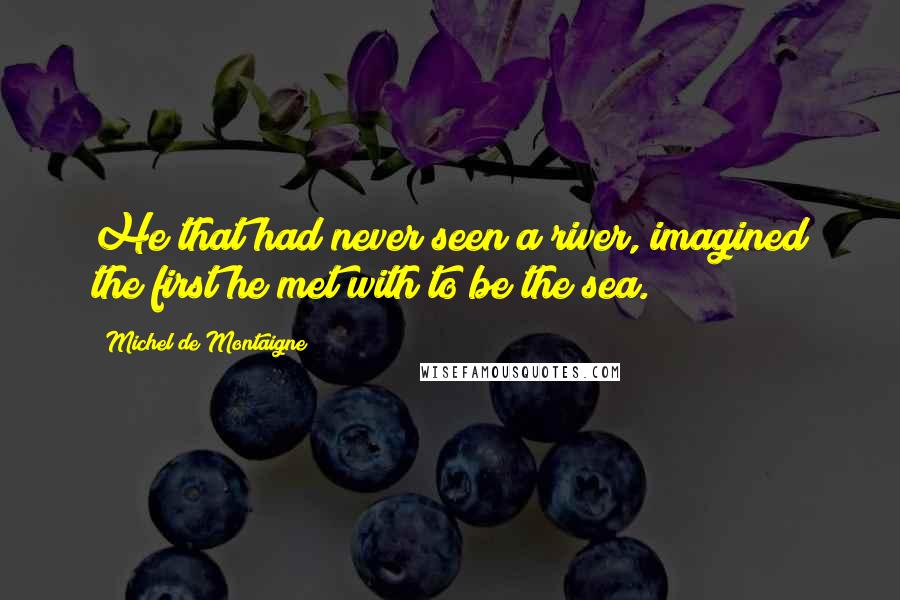 Michel De Montaigne Quotes: He that had never seen a river, imagined the first he met with to be the sea.