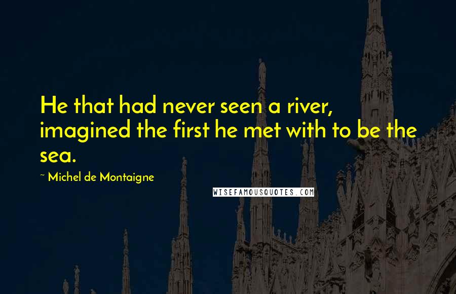 Michel De Montaigne Quotes: He that had never seen a river, imagined the first he met with to be the sea.