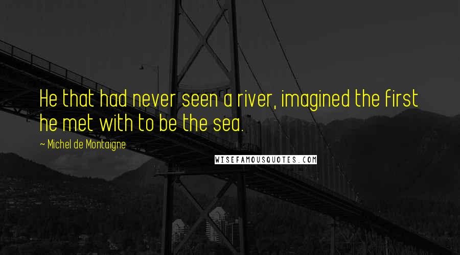 Michel De Montaigne Quotes: He that had never seen a river, imagined the first he met with to be the sea.