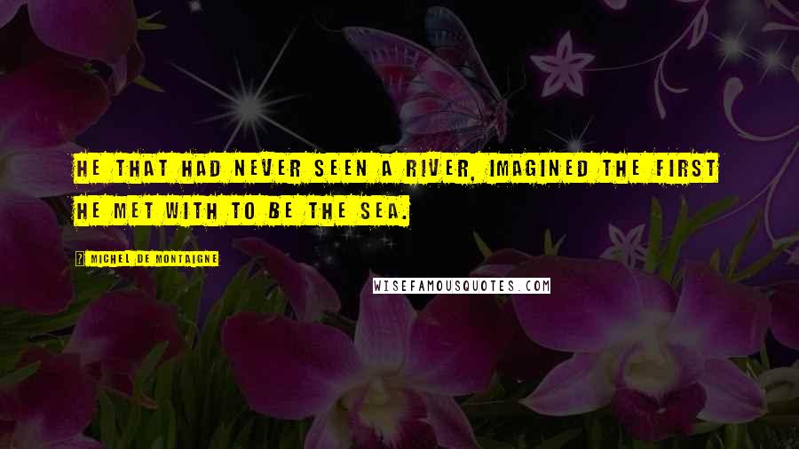 Michel De Montaigne Quotes: He that had never seen a river, imagined the first he met with to be the sea.