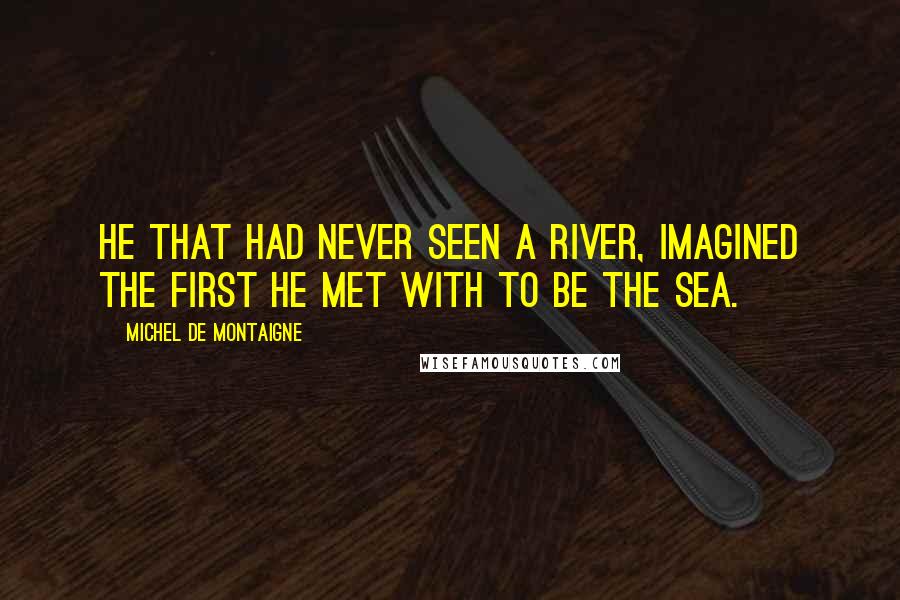 Michel De Montaigne Quotes: He that had never seen a river, imagined the first he met with to be the sea.