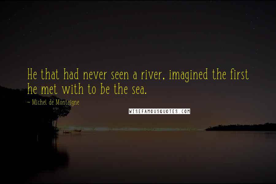 Michel De Montaigne Quotes: He that had never seen a river, imagined the first he met with to be the sea.