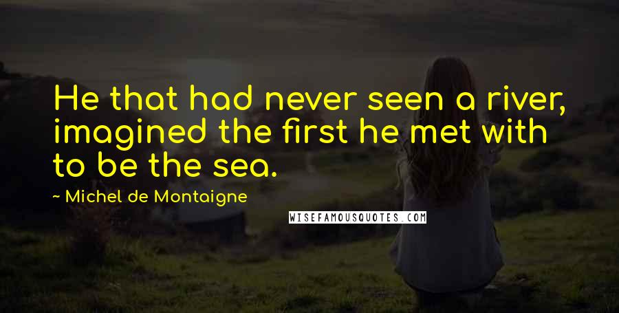 Michel De Montaigne Quotes: He that had never seen a river, imagined the first he met with to be the sea.