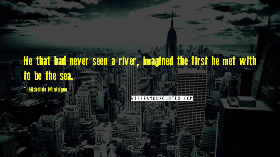 Michel De Montaigne Quotes: He that had never seen a river, imagined the first he met with to be the sea.