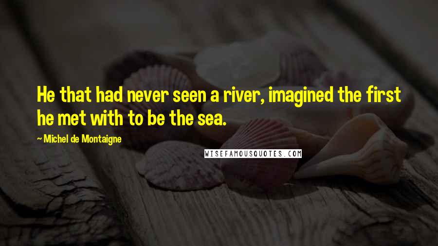 Michel De Montaigne Quotes: He that had never seen a river, imagined the first he met with to be the sea.