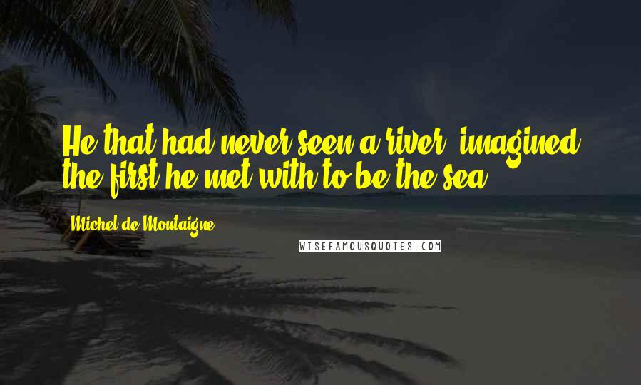 Michel De Montaigne Quotes: He that had never seen a river, imagined the first he met with to be the sea.
