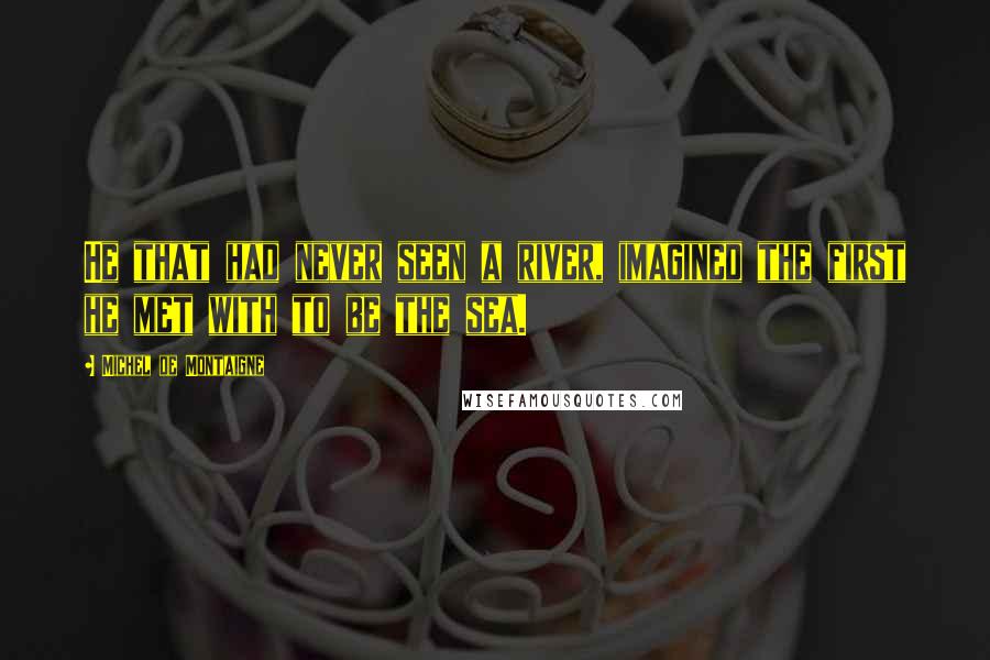 Michel De Montaigne Quotes: He that had never seen a river, imagined the first he met with to be the sea.