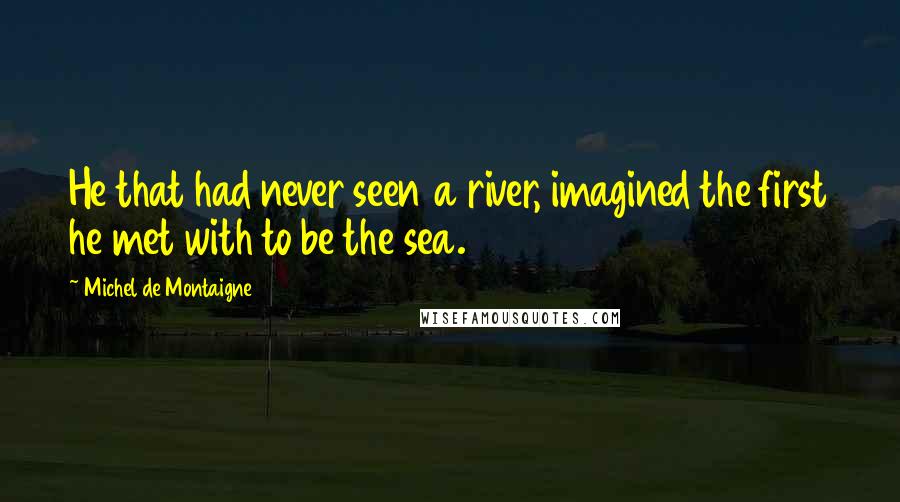 Michel De Montaigne Quotes: He that had never seen a river, imagined the first he met with to be the sea.