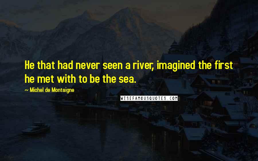 Michel De Montaigne Quotes: He that had never seen a river, imagined the first he met with to be the sea.