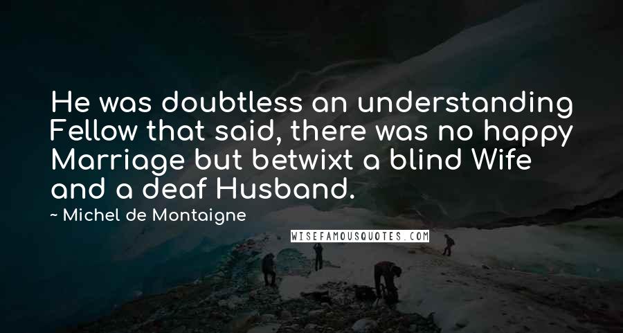 Michel De Montaigne Quotes: He was doubtless an understanding Fellow that said, there was no happy Marriage but betwixt a blind Wife and a deaf Husband.