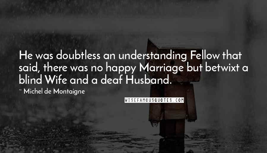 Michel De Montaigne Quotes: He was doubtless an understanding Fellow that said, there was no happy Marriage but betwixt a blind Wife and a deaf Husband.