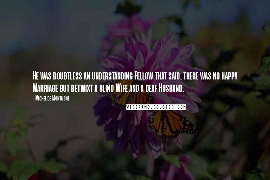 Michel De Montaigne Quotes: He was doubtless an understanding Fellow that said, there was no happy Marriage but betwixt a blind Wife and a deaf Husband.