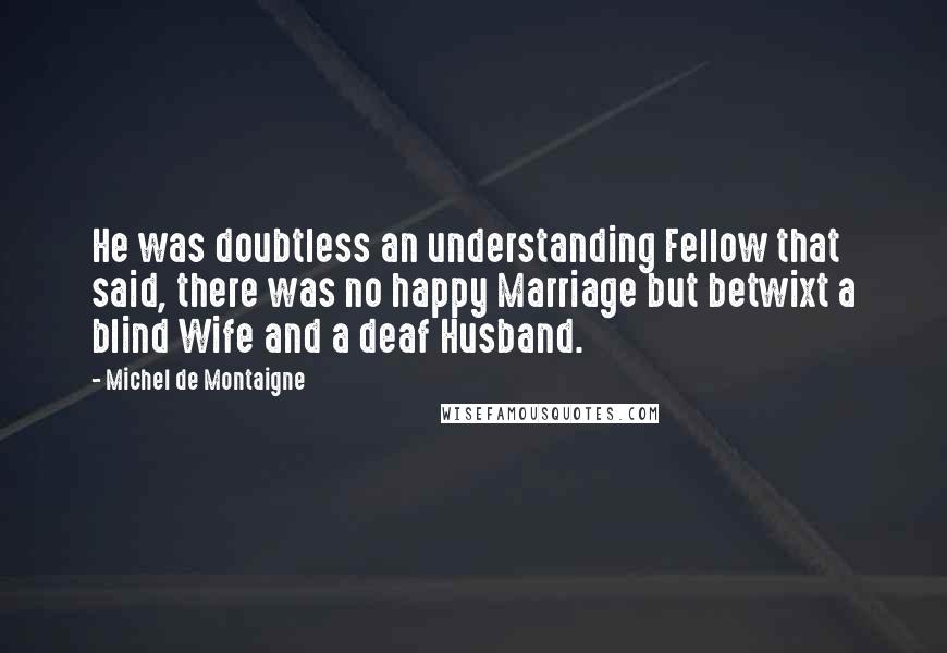 Michel De Montaigne Quotes: He was doubtless an understanding Fellow that said, there was no happy Marriage but betwixt a blind Wife and a deaf Husband.