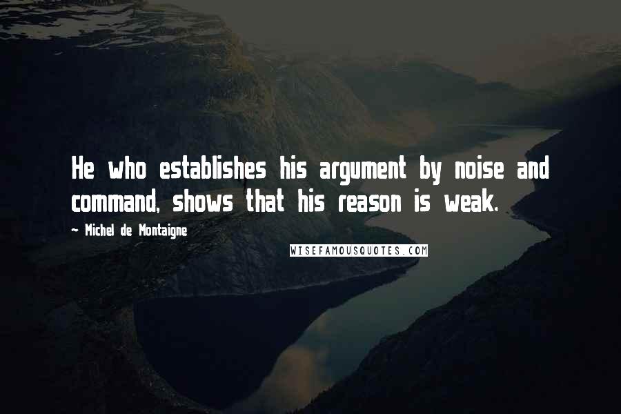 Michel De Montaigne Quotes: He who establishes his argument by noise and command, shows that his reason is weak.