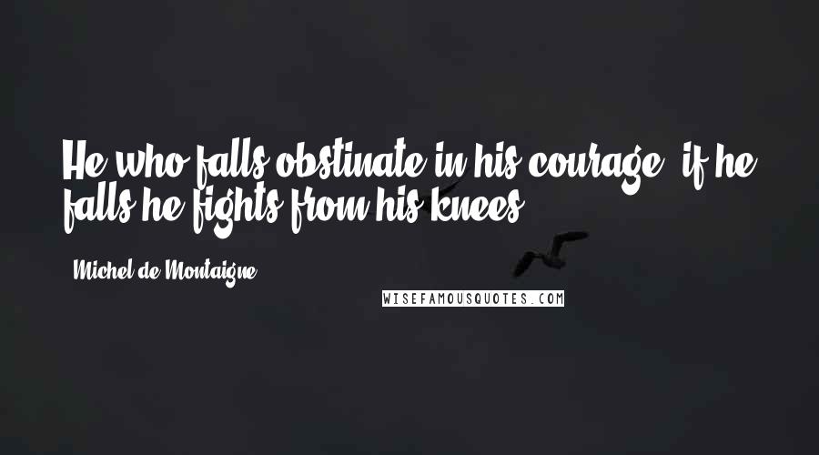 Michel De Montaigne Quotes: He who falls obstinate in his courage, if he falls he fights from his knees.
