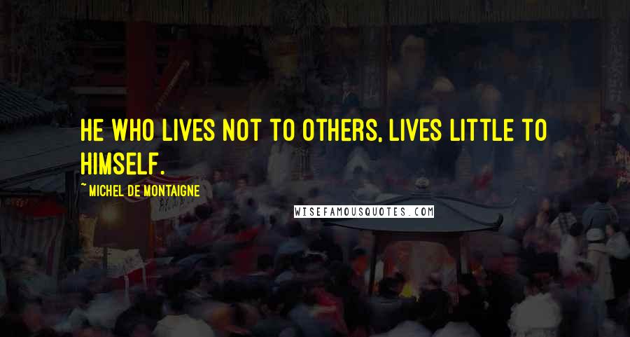 Michel De Montaigne Quotes: He who lives not to others, lives little to himself.