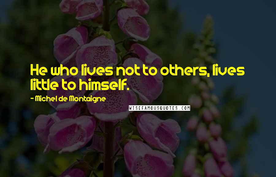 Michel De Montaigne Quotes: He who lives not to others, lives little to himself.