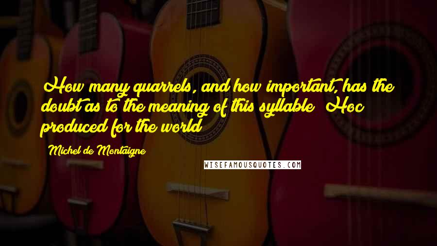 Michel De Montaigne Quotes: How many quarrels, and how important, has the doubt as to the meaning of this syllable "Hoc" produced for the world!