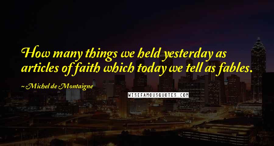Michel De Montaigne Quotes: How many things we held yesterday as articles of faith which today we tell as fables.